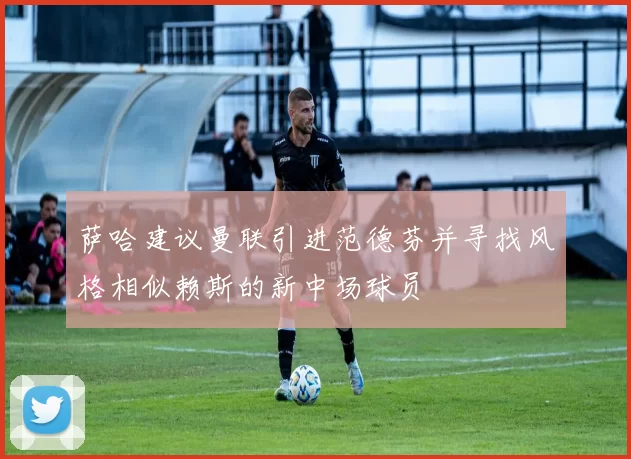 萨哈建议曼联引进范德芬并寻找风格相似赖斯的新中场球员