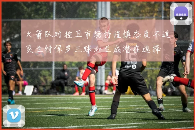 火箭队对控卫市场持谨慎态度不追莫兰特保罗三球加兰成潜在选择