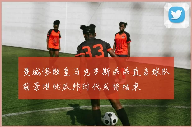 曼城惨败皇马克罗斯弟弟直言球队前景堪忧瓜帅时代或将结束