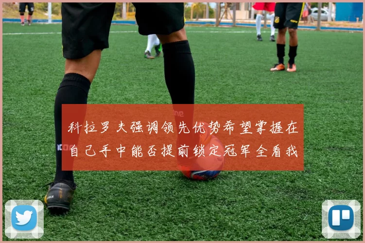 科拉罗夫强调领先优势希望掌握在自己手中能否提前锁定冠军全看我们表现