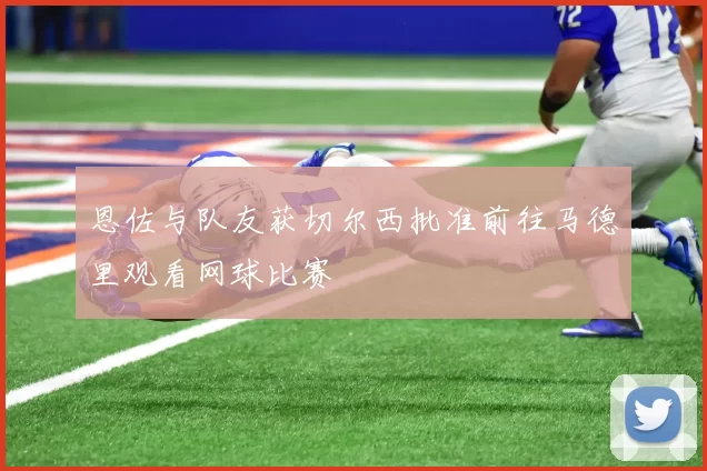 恩佐与队友获切尔西批准前往马德里观看网球比赛