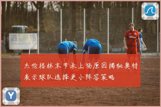 杰伦格林末节未上场原因揭秘奥特表示球队选择更小阵容策略