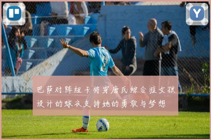 巴萨对阵纽卡将穿唐氏综合症女孩设计的球衣支持她的勇敢与梦想