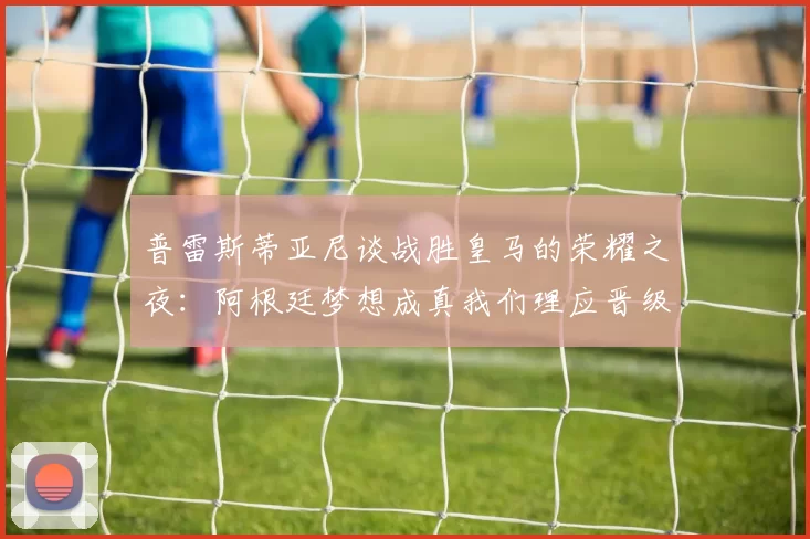 普雷斯蒂亚尼谈战胜皇马的荣耀之夜：阿根廷梦想成真我们理应晋级