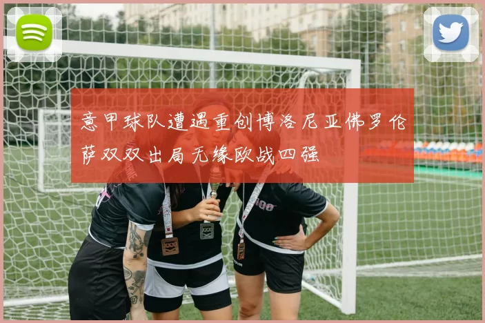 意甲球队遭遇重创博洛尼亚佛罗伦萨双双出局无缘欧战四强