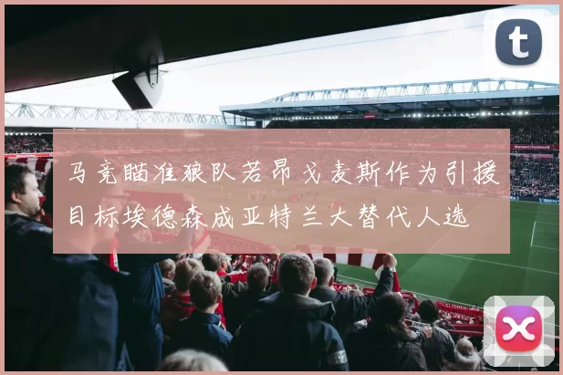 马竞瞄准狼队若昂戈麦斯作为引援目标埃德森成亚特兰大替代人选