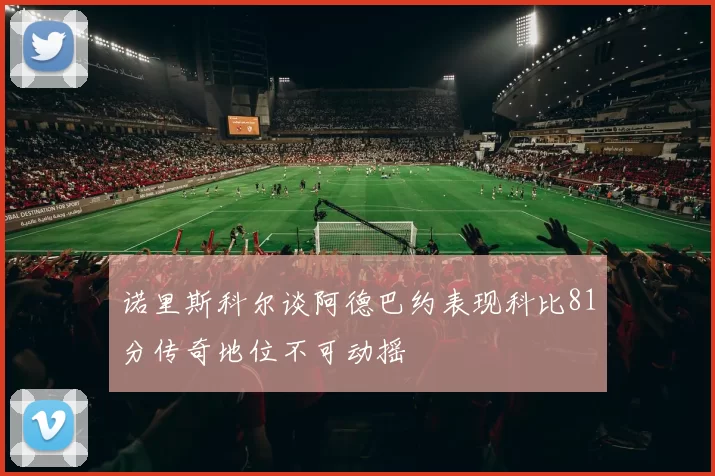 诺里斯科尔谈阿德巴约表现科比81分传奇地位不可动摇