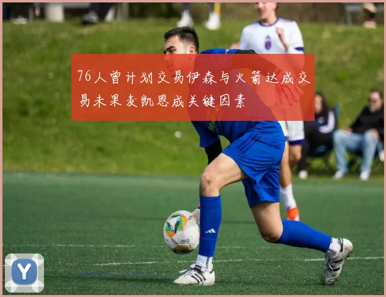 76人曾计划交易伊森与火箭达成交易未果麦凯恩成关键因素